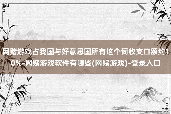 网赌游戏占我国与好意思国所有这个词收支口额约10%-网赌游戏软件有哪些(网赌游戏)-登录入口