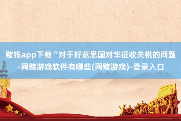 赌钱app下载“对于好意思国对华征收关税的问题-网赌游戏软件有哪些(网赌游戏)-登录入口
