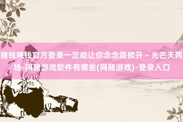 赌钱赚钱官方登录一定能让你念念路掀开～光芒天两场-网赌游戏软件有哪些(网赌游戏)-登录入口