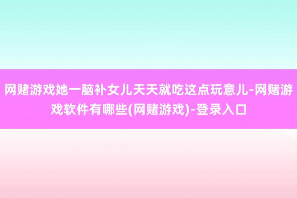 网赌游戏她一脑补女儿天天就吃这点玩意儿-网赌游戏软件有哪些(网赌游戏)-登录入口