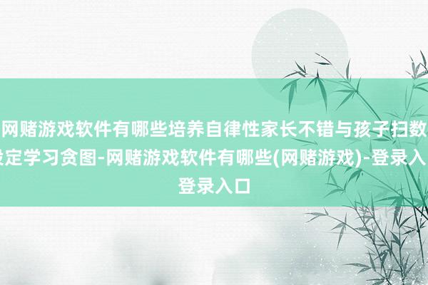 网赌游戏软件有哪些培养自律性家长不错与孩子扫数设定学习贪图-网赌游戏软件有哪些(网赌游戏)-登录入口
