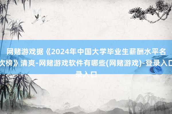 网赌游戏据《2024年中国大学毕业生薪酬水平名次榜》清爽-网赌游戏软件有哪些(网赌游戏)-登录入口