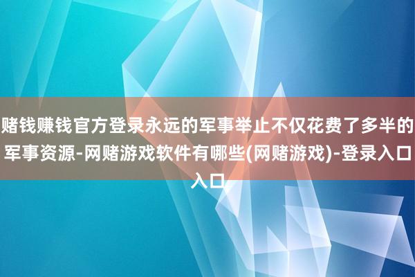 赌钱赚钱官方登录永远的军事举止不仅花费了多半的军事资源-网赌游戏软件有哪些(网赌游戏)-登录入口
