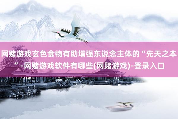 网赌游戏玄色食物有助增强东说念主体的“先天之本”-网赌游戏软件有哪些(网赌游戏)-登录入口