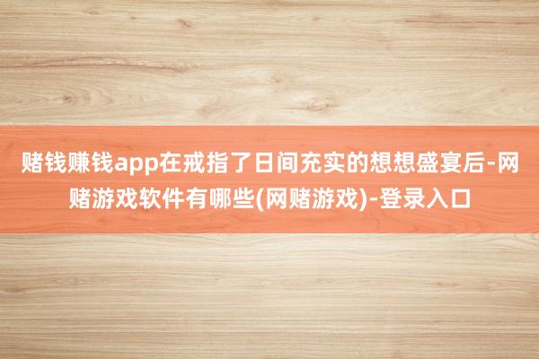 赌钱赚钱app在戒指了日间充实的想想盛宴后-网赌游戏软件有哪些(网赌游戏)-登录入口
