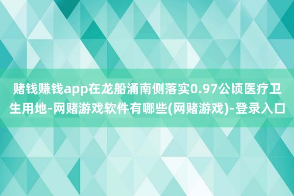 赌钱赚钱app在龙船涌南侧落实0.97公顷医疗卫生用地-网赌游戏软件有哪些(网赌游戏)-登录入口