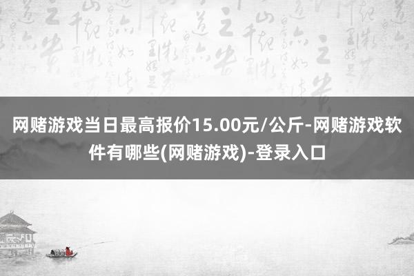 网赌游戏当日最高报价15.00元/公斤-网赌游戏软件有哪些(网赌游戏)-登录入口