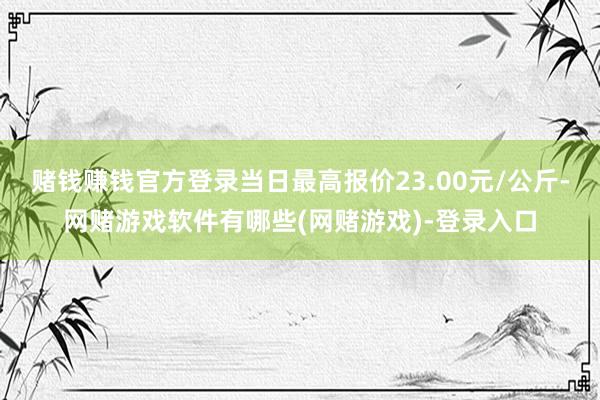 赌钱赚钱官方登录当日最高报价23.00元/公斤-网赌游戏软件有哪些(网赌游戏)-登录入口