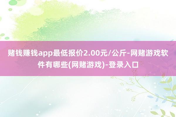 赌钱赚钱app最低报价2.00元/公斤-网赌游戏软件有哪些(网赌游戏)-登录入口