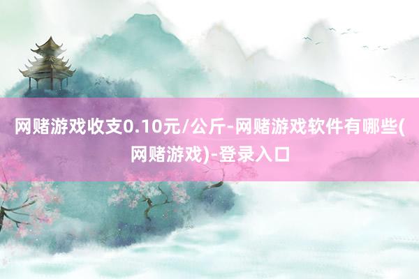 网赌游戏收支0.10元/公斤-网赌游戏软件有哪些(网赌游戏)-登录入口