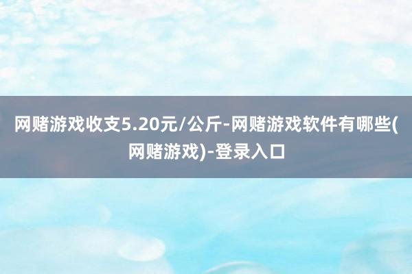 网赌游戏收支5.20元/公斤-网赌游戏软件有哪些(网赌游戏)-登录入口