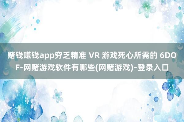 赌钱赚钱app穷乏精准 VR 游戏死心所需的 6DOF-网赌游戏软件有哪些(网赌游戏)-登录入口