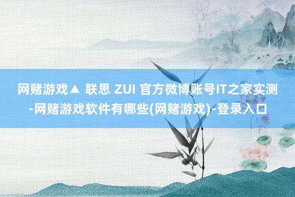 网赌游戏▲ 联思 ZUI 官方微博账号IT之家实测-网赌游戏软件有哪些(网赌游戏)-登录入口