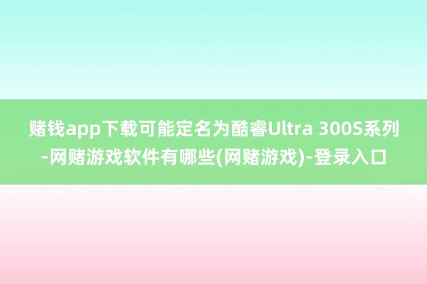 赌钱app下载可能定名为酷睿Ultra 300S系列-网赌游戏软件有哪些(网赌游戏)-登录入口