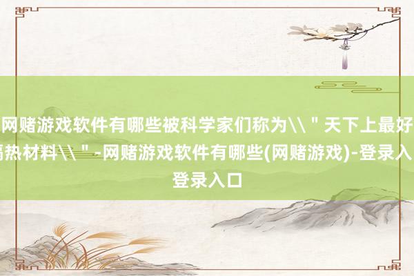 网赌游戏软件有哪些被科学家们称为\＂天下上最好隔热材料\＂-网赌游戏软件有哪些(网赌游戏)-登录入口