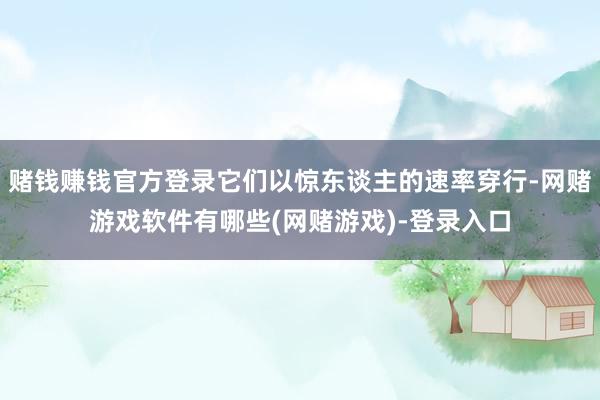 赌钱赚钱官方登录它们以惊东谈主的速率穿行-网赌游戏软件有哪些(网赌游戏)-登录入口