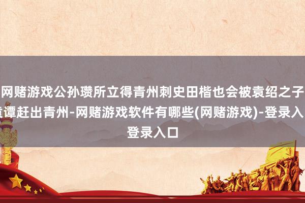 网赌游戏公孙瓒所立得青州刺史田楷也会被袁绍之子袁谭赶出青州-网赌游戏软件有哪些(网赌游戏)-登录入口