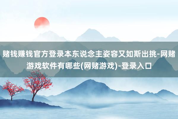 赌钱赚钱官方登录本东说念主姿容又如斯出挑-网赌游戏软件有哪些(网赌游戏)-登录入口