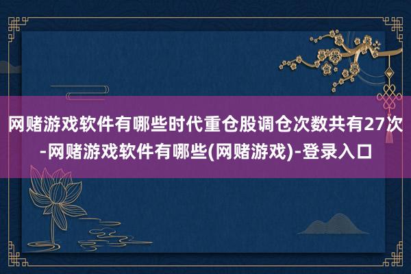 网赌游戏软件有哪些时代重仓股调仓次数共有27次-网赌游戏软件有哪些(网赌游戏)-登录入口