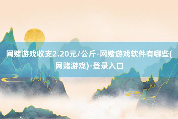 网赌游戏收支2.20元/公斤-网赌游戏软件有哪些(网赌游戏)-登录入口