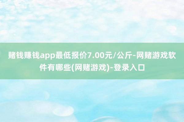 赌钱赚钱app最低报价7.00元/公斤-网赌游戏软件有哪些(网赌游戏)-登录入口