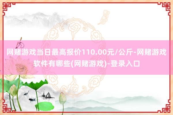 网赌游戏当日最高报价110.00元/公斤-网赌游戏软件有哪些(网赌游戏)-登录入口
