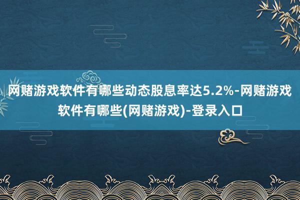 网赌游戏软件有哪些动态股息率达5.2%-网赌游戏软件有哪些(网赌游戏)-登录入口