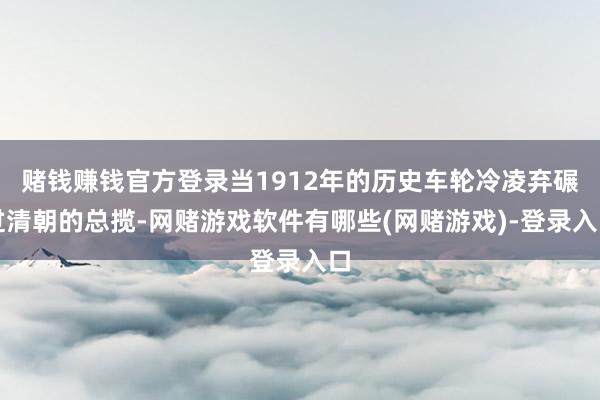 赌钱赚钱官方登录当1912年的历史车轮冷凌弃碾过清朝的总揽-网赌游戏软件有哪些(网赌游戏)-登录入口
