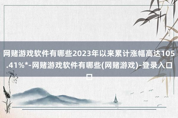 网赌游戏软件有哪些2023年以来累计涨幅高达105.41%*-网赌游戏软件有哪些(网赌游戏)-登录入口