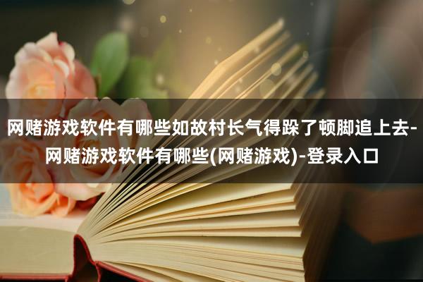 网赌游戏软件有哪些如故村长气得跺了顿脚追上去-网赌游戏软件有哪些(网赌游戏)-登录入口