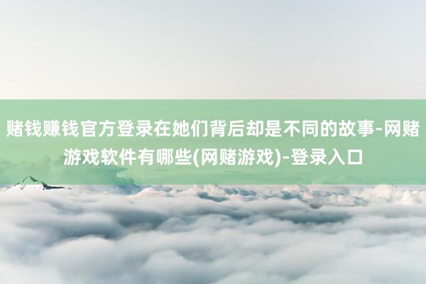 赌钱赚钱官方登录在她们背后却是不同的故事-网赌游戏软件有哪些(网赌游戏)-登录入口