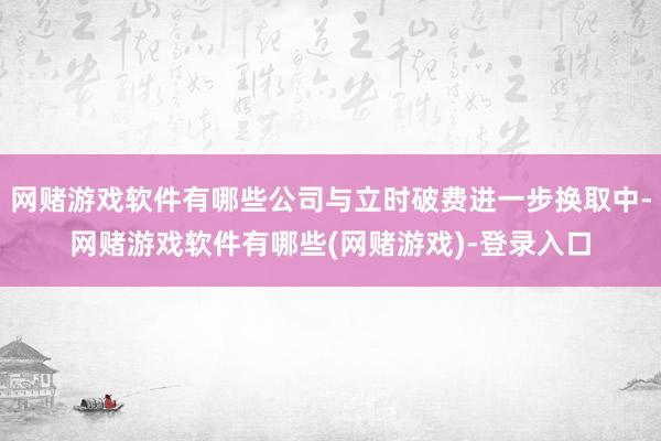 网赌游戏软件有哪些公司与立时破费进一步换取中-网赌游戏软件有哪些(网赌游戏)-登录入口