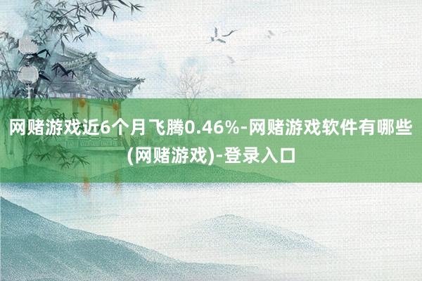 网赌游戏近6个月飞腾0.46%-网赌游戏软件有哪些(网赌游戏)-登录入口