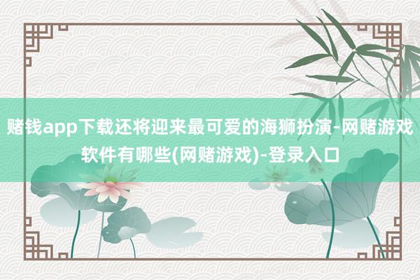 赌钱app下载还将迎来最可爱的海狮扮演-网赌游戏软件有哪些(网赌游戏)-登录入口