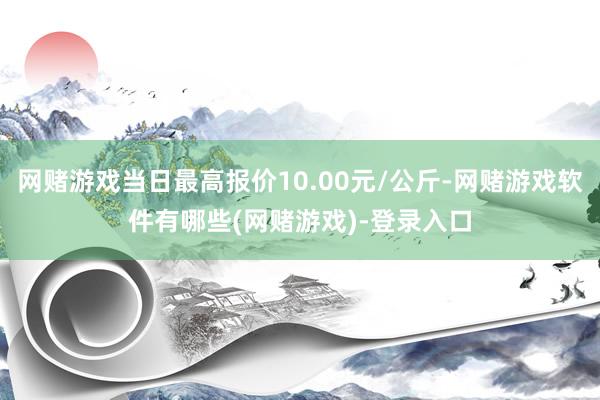 网赌游戏当日最高报价10.00元/公斤-网赌游戏软件有哪些(网赌游戏)-登录入口
