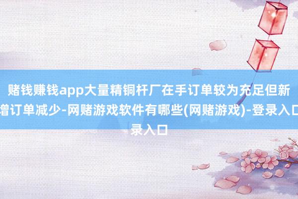 赌钱赚钱app大量精铜杆厂在手订单较为充足但新增订单减少-网赌游戏软件有哪些(网赌游戏)-登录入口