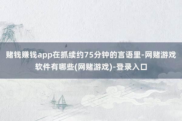 赌钱赚钱app在抓续约75分钟的言语里-网赌游戏软件有哪些(网赌游戏)-登录入口