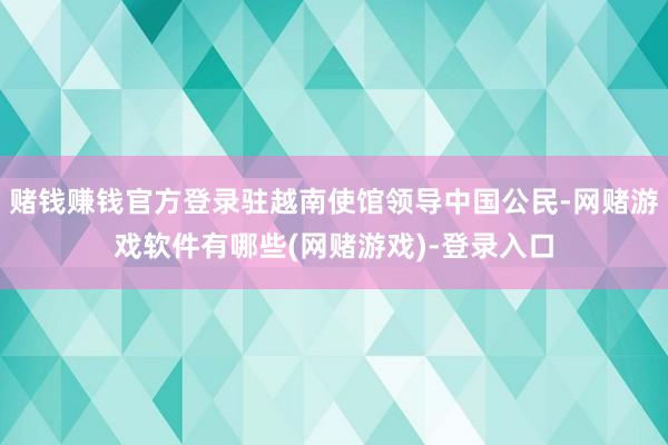 赌钱赚钱官方登录驻越南使馆领导中国公民-网赌游戏软件有哪些(网赌游戏)-登录入口