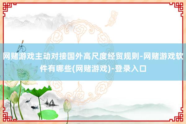 网赌游戏主动对接国外高尺度经贸规则-网赌游戏软件有哪些(网赌游戏)-登录入口