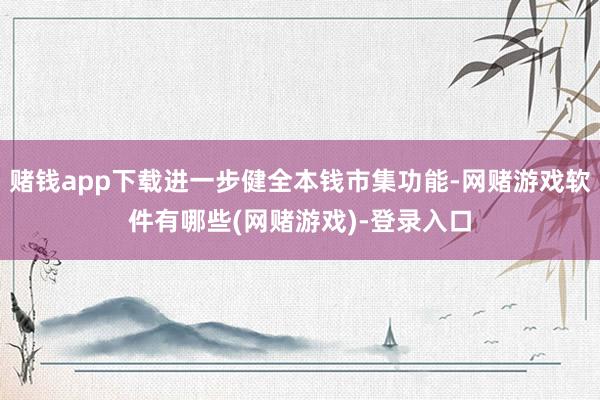 赌钱app下载进一步健全本钱市集功能-网赌游戏软件有哪些(网赌游戏)-登录入口