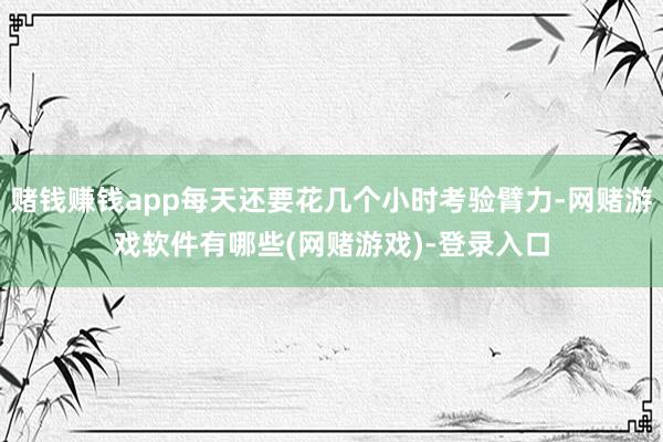 赌钱赚钱app每天还要花几个小时考验臂力-网赌游戏软件有哪些(网赌游戏)-登录入口