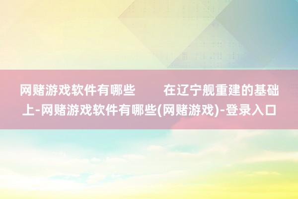 网赌游戏软件有哪些        在辽宁舰重建的基础上-网赌游戏软件有哪些(网赌游戏)-登录入口
