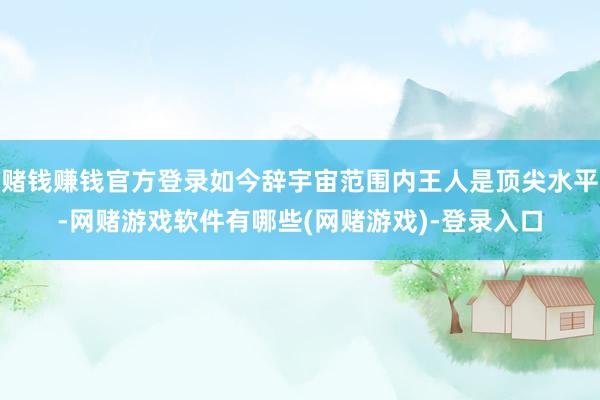 赌钱赚钱官方登录如今辞宇宙范围内王人是顶尖水平-网赌游戏软件有哪些(网赌游戏)-登录入口