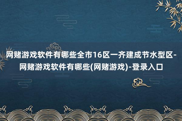 网赌游戏软件有哪些全市16区一齐建成节水型区-网赌游戏软件有哪些(网赌游戏)-登录入口