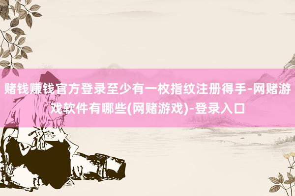 赌钱赚钱官方登录至少有一枚指纹注册得手-网赌游戏软件有哪些(网赌游戏)-登录入口