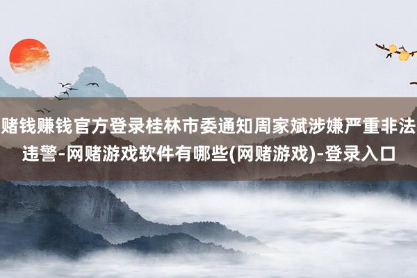 赌钱赚钱官方登录桂林市委通知周家斌涉嫌严重非法违警-网赌游戏软件有哪些(网赌游戏)-登录入口
