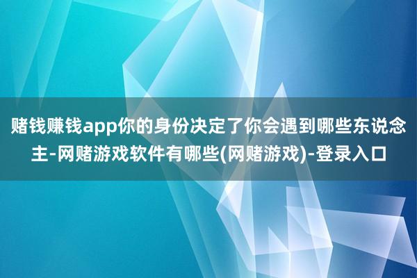 赌钱赚钱app你的身份决定了你会遇到哪些东说念主-网赌游戏软件有哪些(网赌游戏)-登录入口