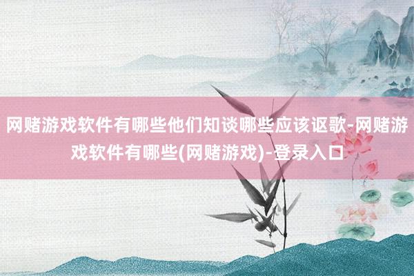 网赌游戏软件有哪些他们知谈哪些应该讴歌-网赌游戏软件有哪些(网赌游戏)-登录入口