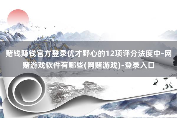 赌钱赚钱官方登录优才野心的12项评分法度中-网赌游戏软件有哪些(网赌游戏)-登录入口