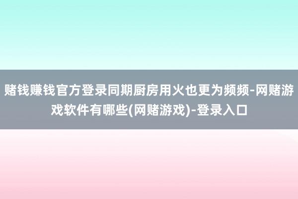 赌钱赚钱官方登录同期厨房用火也更为频频-网赌游戏软件有哪些(网赌游戏)-登录入口